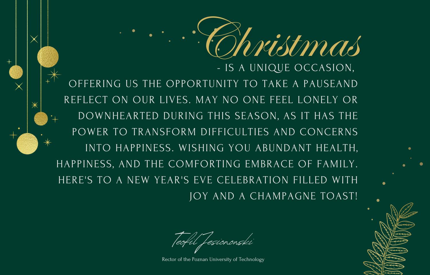 Christmas is a unique occasion, offering us the opportunity to take a pauseand reflect on our lives. May no one feel lonely or downhearted during this season,  as it has the power to transform difficulties and concerns into happiness. Wishing you abundant health, happiness, and the comforting embrace of family. Here's to a New Year's Eve celebration filled with joy and a champagne toast!  Teofil Jesionowski Rector of the Poznan University of Technology